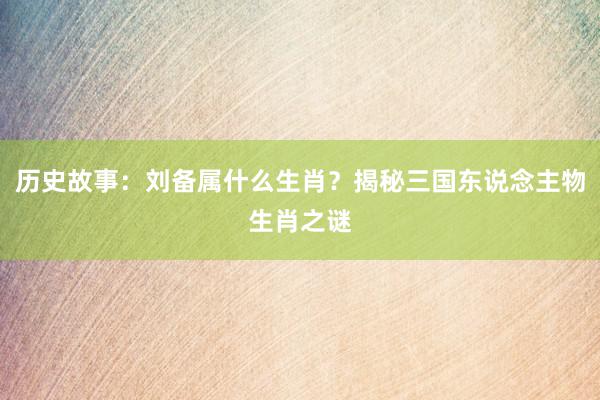 历史故事：刘备属什么生肖？揭秘三国东说念主物生肖之谜