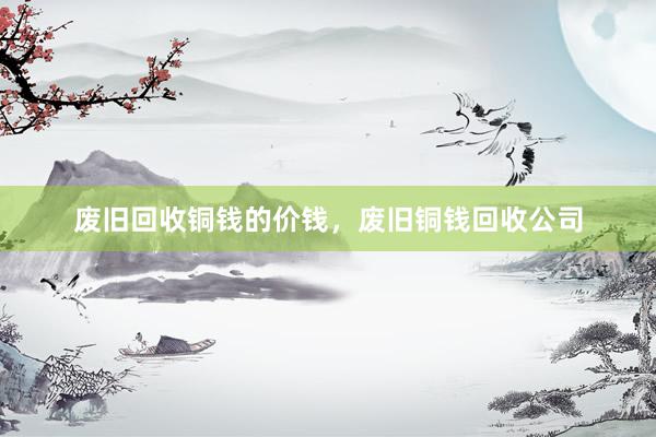 废旧回收铜钱的价钱，废旧铜钱回收公司