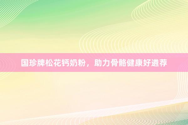 国珍牌松花钙奶粉，助力骨骼健康好遴荐