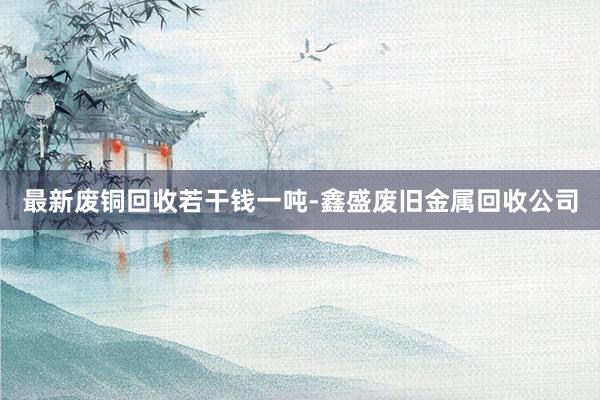 最新废铜回收若干钱一吨-鑫盛废旧金属回收公司