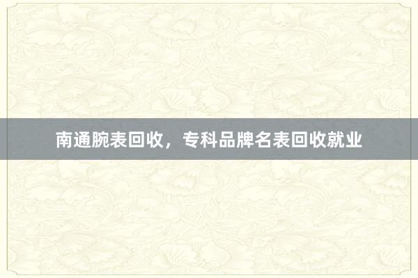南通腕表回收，专科品牌名表回收就业